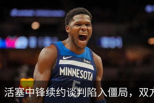 活塞中锋续约谈判陷入僵局，双方分歧明显