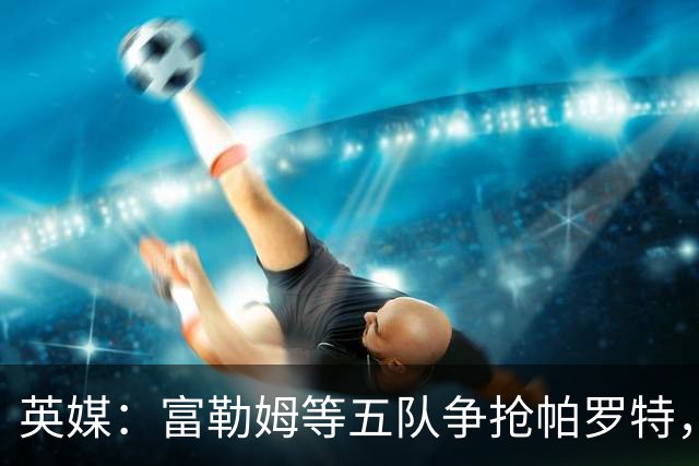英媒：富勒姆等五队争抢帕罗特，热刺有分成条款